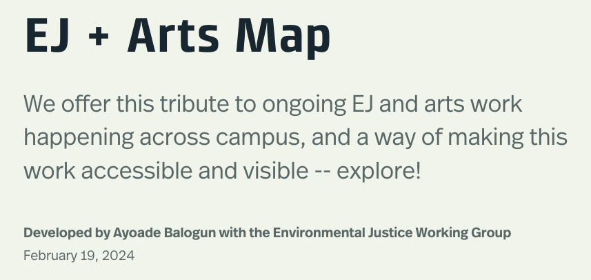 Black text on light green background reading EJ + Arts Map, Contribute to ongoing EJ and arts work happening across campus, and a way of making this work accessible and visible -- explore!